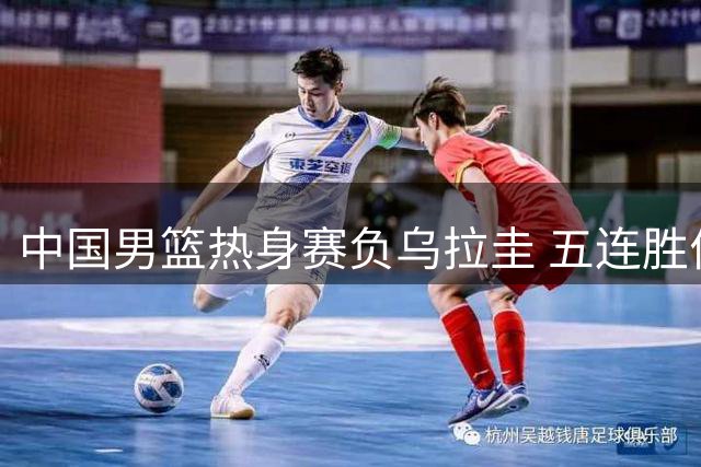 中国男篮热身赛负乌拉圭 五连胜佳绩遭终结