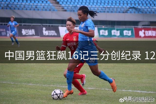 中国男篮狂飙16记三分创纪录 12人轮换皆有斩获展现团队力量