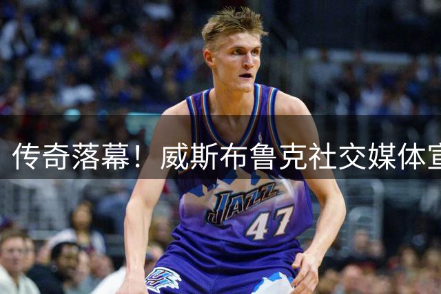 传奇落幕！威斯布鲁克社交媒体宣布结束18年NBA征程