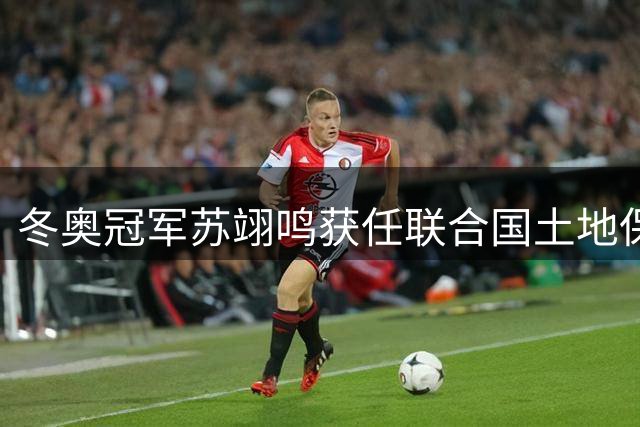 冬奥冠军苏翊鸣获任联合国土地保护大使