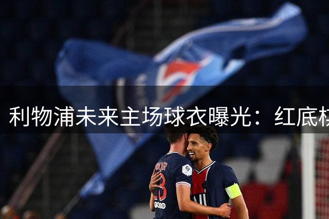 利物浦未来主场球衣曝光：红底棋盘纹设计惊艳亮相
