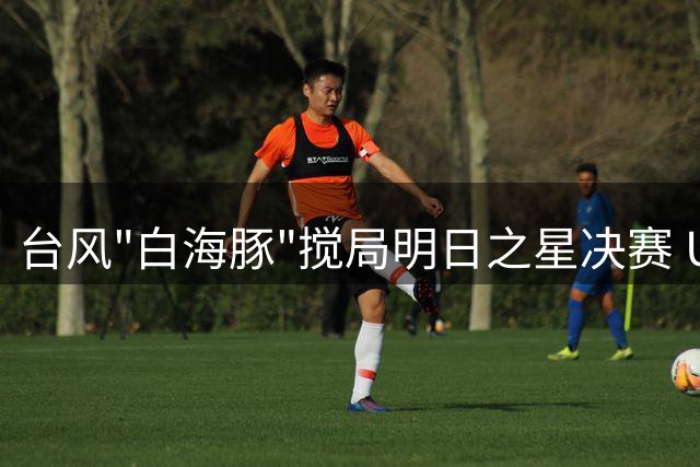 台风"白海豚"搅局明日之星决赛 U17国足与枪手青年军共享冠军荣耀