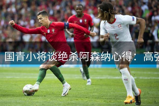 国青小将谈绝杀阿森纳心得：高强度对抗助备战世界杯