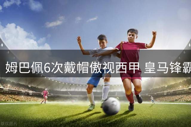 姆巴佩6次戴帽傲视西甲 皇马锋霸展现恐怖效率