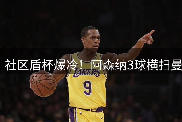 社区盾杯爆冷！阿森纳3球横扫曼城 新帅首秀遭遇惨败