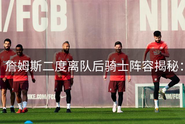 詹姆斯二度离队后骑士阵容揭秘：为何双方关系降至冰点？