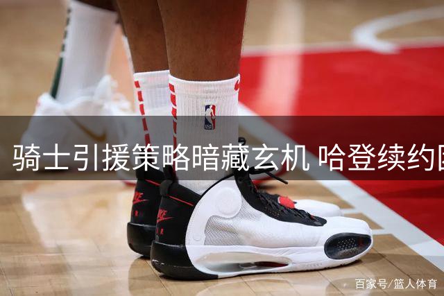 骑士引援策略暗藏玄机 哈登续约困局折射NBA残酷现实