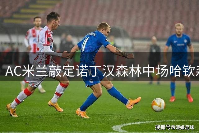 AC米兰敲定诺丁汉森林中场哈钦森 球员已赴体检